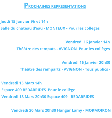 PROCHAINES REPRESENTATIONS  Jeudi 15 Janvier 9h et 14h Salle du château d’eau - MONTEUX - Pour les collèges  Vendredi 16 Janvier 14h  Théâtre des rempats - AVIGNON  Pour les collèges  Vendredi 16 Janvier 20h30  Théâtre des remparts - AVIGNON - Tous publics -  Vendredi 13 Mars 14h  Espace 409 BEDARRIDES  Pour le collège Vendredi 13 Mars 20h30 Espace 409 - BEDARRIDES   Vendredi 20 Mars 20h30 Hangar Lamy - MORMOIRON
