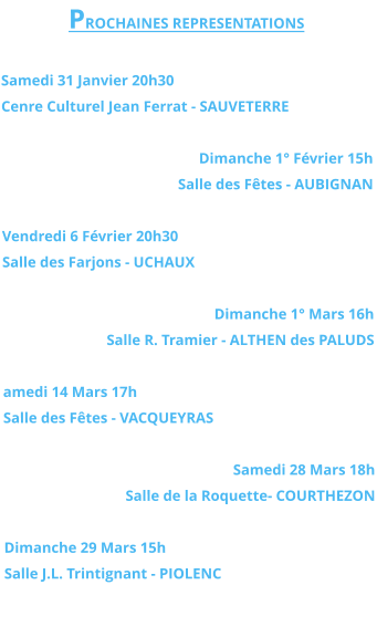PROCHAINES REPRESENTATIONS  Samedi 31 Janvier 20h30 Cenre Culturel Jean Ferrat - SAUVETERRE  Dimanche 1° Février 15h Salle des Fêtes - AUBIGNAN  Vendredi 6 Février 20h30 Salle des Farjons - UCHAUX  Dimanche 1° Mars 16h Salle R. Tramier - ALTHEN des PALUDS  amedi 14 Mars 17h Salle des Fêtes - VACQUEYRAS  Samedi 28 Mars 18h Salle de la Roquette- COURTHEZON  Dimanche 29 Mars 15h Salle J.L. Trintignant - PIOLENC